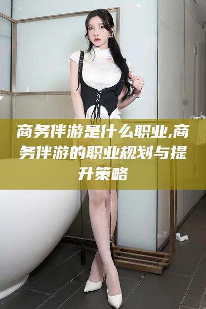 格尔木商务伴游是什么职业,商务伴游的职业规划与提升策略