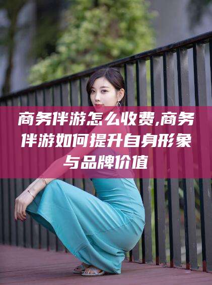 格尔木商务伴游怎么收费,商务伴游如何提升自身形象与品牌价值