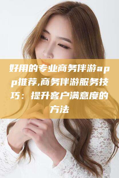 格尔木好用的专业商务伴游app推荐,商务伴游服务技巧：提升客户满意度的方法