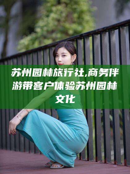 格尔木苏州园林旅行社,商务伴游带客户体验苏州园林文化