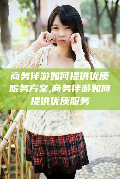 格尔木商务伴游如何提供优质服务方案,商务伴游如何提供优质服务