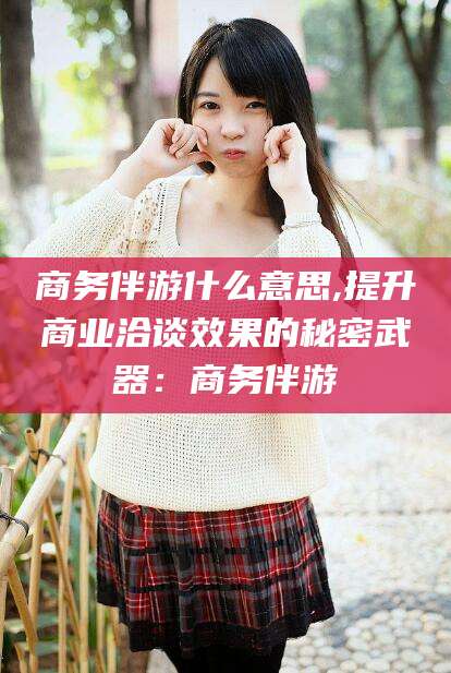 格尔木商务伴游什么意思,提升商业洽谈效果的秘密武器：商务伴游