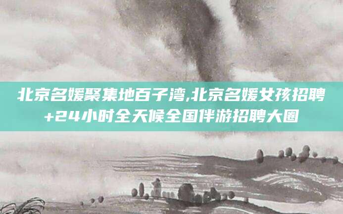 格尔木北京名媛聚集地百子湾,北京名媛女孩招聘+24小时全天候全国伴游招聘大圈