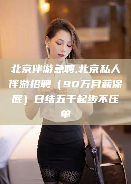 格尔木北京伴游急聘,北京私人伴游招聘（90万月薪保底）日结五千起步不压单