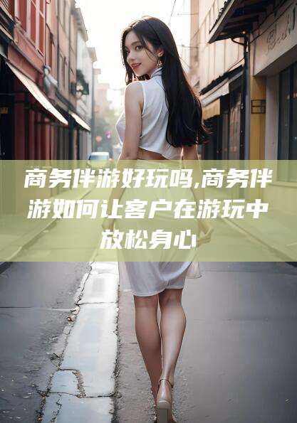 格尔木商务伴游好玩吗,商务伴游如何让客户在游玩中放松身心