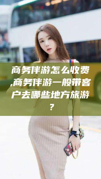 格尔木商务伴游怎么收费,商务伴游一般带客户去哪些地方旅游？
