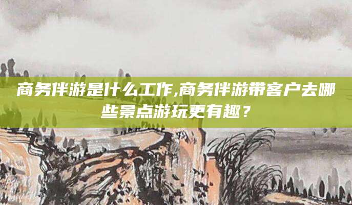 格尔木商务伴游是什么工作,商务伴游带客户去哪些景点游玩更有趣？