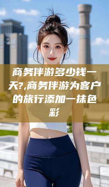 格尔木商务伴游多少钱一天?,商务伴游为客户的旅行添加一抹色彩