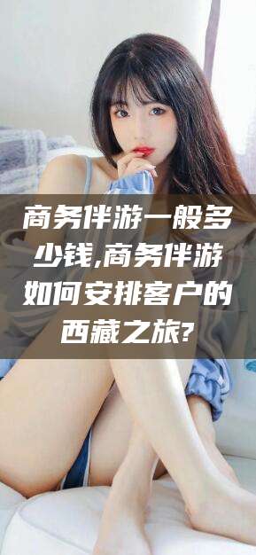 格尔木商务伴游一般多少钱,商务伴游如何安排客户的西藏之旅?