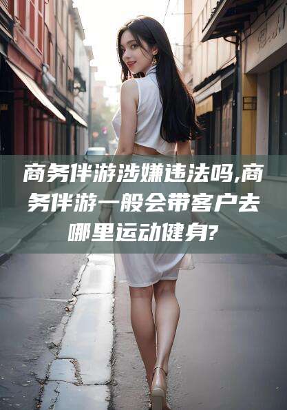 格尔木商务伴游涉嫌违法吗,商务伴游一般会带客户去哪里运动健身?