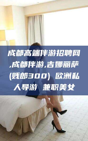 格尔木成都高端伴游招聘网,成都伴游,吉娜丽萨(贱郎300) 欧洲私人导游 兼职美女