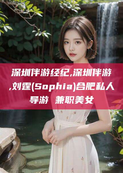 格尔木深圳伴游经纪,深圳伴游,刘霆(Sophia)合肥私人导游 兼职美女