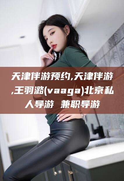 格尔木天津伴游预约,天津伴游,王羽潞(vaaga)北京私人导游 兼职导游