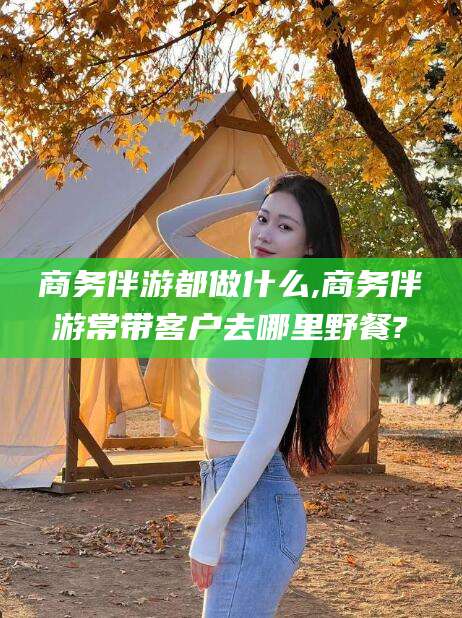 格尔木商务伴游都做什么,商务伴游常带客户去哪里野餐?