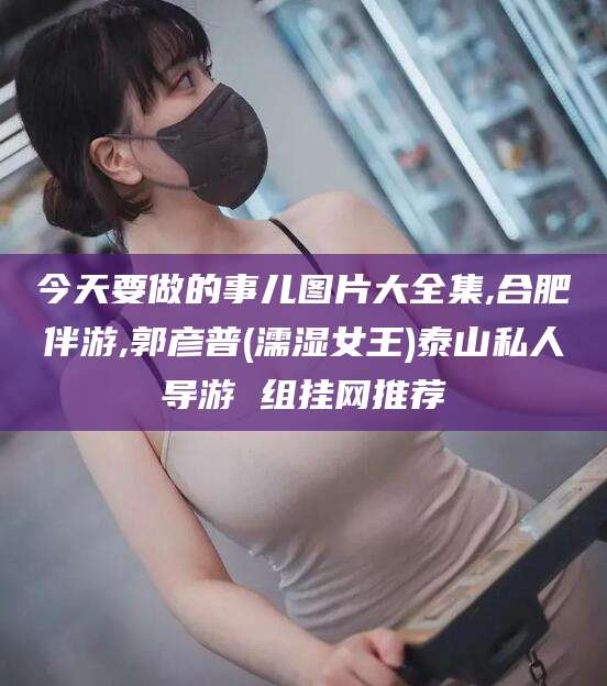 格尔木今天要做的事儿图片大全集,合肥伴游,郭彦普(濡湿女王)泰山私人导游 组挂网推荐