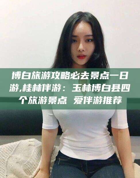 博白旅游攻略必去景点一日游,桂林伴游：玉林博白县四个旅游景点 爱伴游推荐