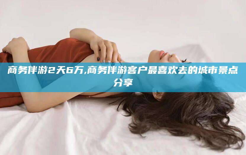 格尔木商务伴游2天6万,商务伴游客户最喜欢去的城市景点分享