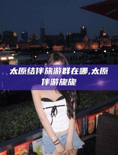 格尔木太原结伴旅游群在哪,太原伴游旎旎