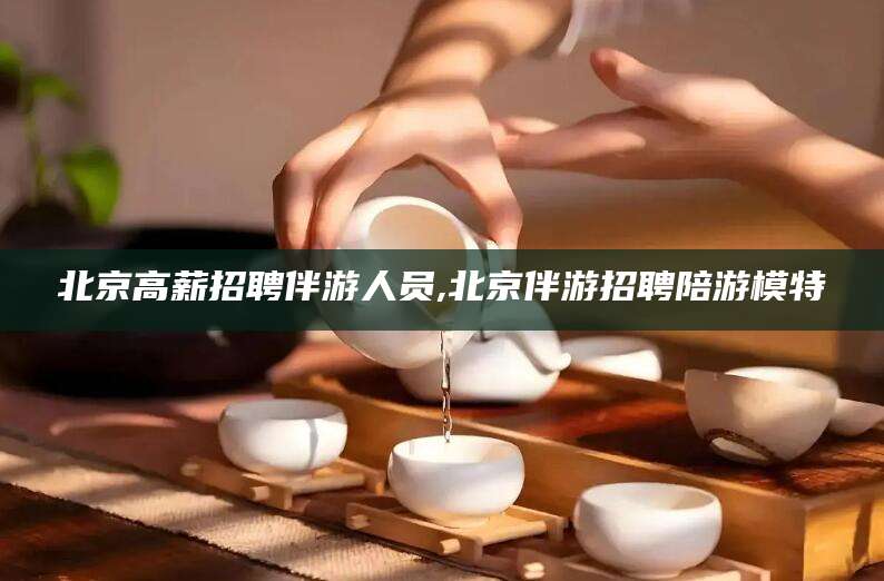 格尔木北京高薪招聘伴游人员,北京伴游招聘陪游模特
