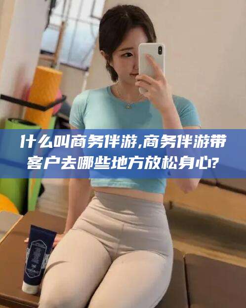 格尔木什么叫商务伴游,商务伴游带客户去哪些地方放松身心?