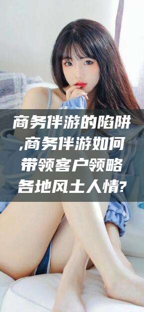 格尔木商务伴游的陷阱,商务伴游如何带领客户领略各地风土人情?