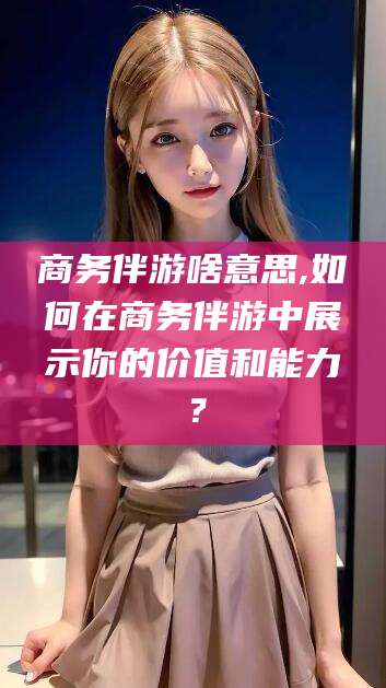 格尔木商务伴游啥意思,如何在商务伴游中展示你的价值和能力？