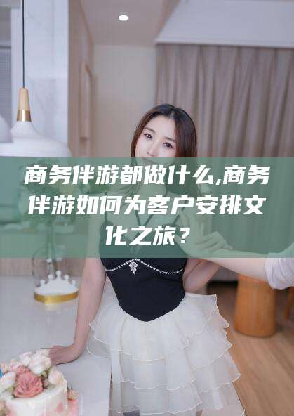 格尔木商务伴游都做什么,商务伴游如何为客户安排文化之旅？