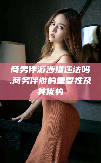 格尔木商务伴游涉嫌违法吗,商务伴游的重要性及其优势