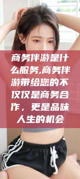 格尔木商务伴游是什么服务,商务伴游带给您的不仅仅是商务合作，更是品味人生的机会