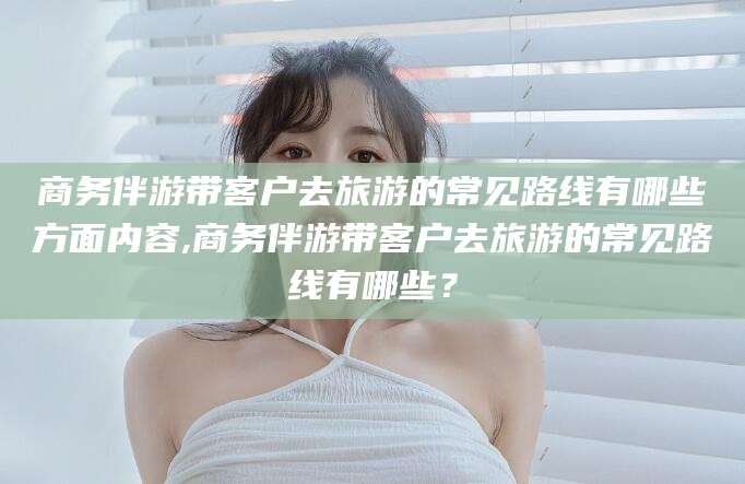 格尔木商务伴游带客户去旅游的常见路线有哪些方面内容,商务伴游带客户去旅游的常见路线有哪些？