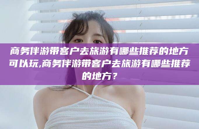 格尔木商务伴游带客户去旅游有哪些推荐的地方可以玩,商务伴游带客户去旅游有哪些推荐的地方？