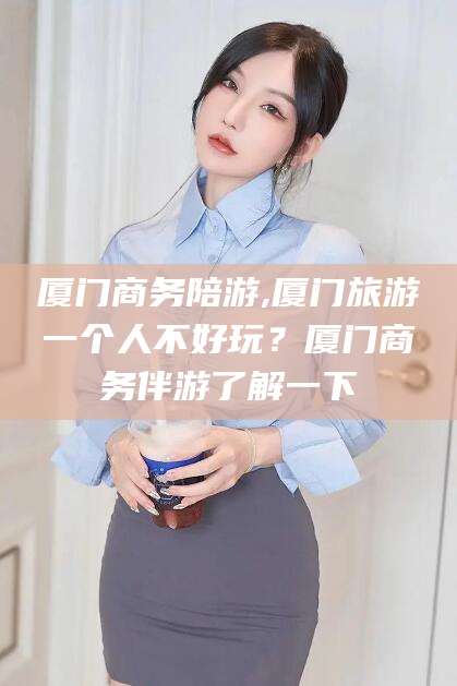 格尔木厦门商务陪游,厦门旅游一个人不好玩？厦门商务伴游了解一下