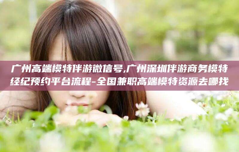 格尔木广州高端模特伴游微信号,广州深圳伴游商务模特经纪预约平台流程-全国兼职高端模特资源去哪找