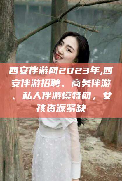 格尔木西安伴游网2023年,西安伴游招聘、商务伴游、私人伴游模特网，女孩资源紧缺