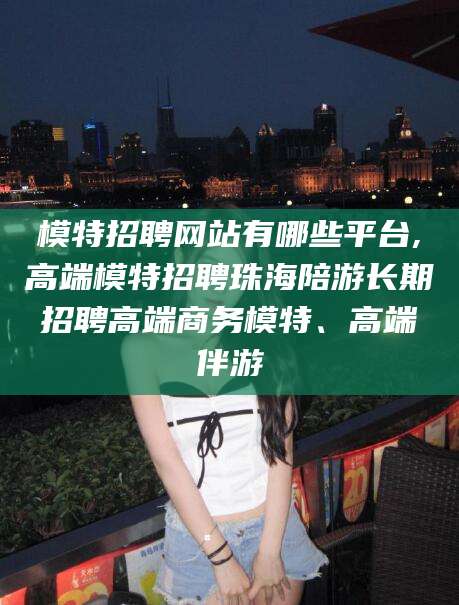 格尔木模特招聘网站有哪些平台,高端模特招聘珠海陪游长期招聘高端商务模特、高端伴游