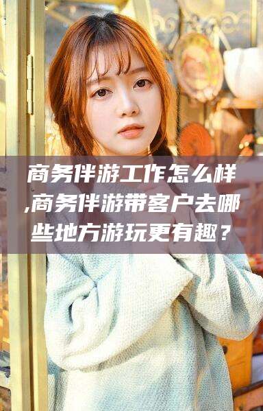 格尔木商务伴游工作怎么样,商务伴游带客户去哪些地方游玩更有趣？