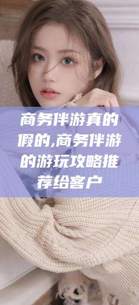 格尔木商务伴游真的假的,商务伴游的游玩攻略推荐给客户