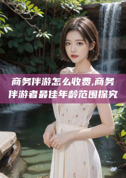 格尔木商务伴游怎么收费,商务伴游者最佳年龄范围探究