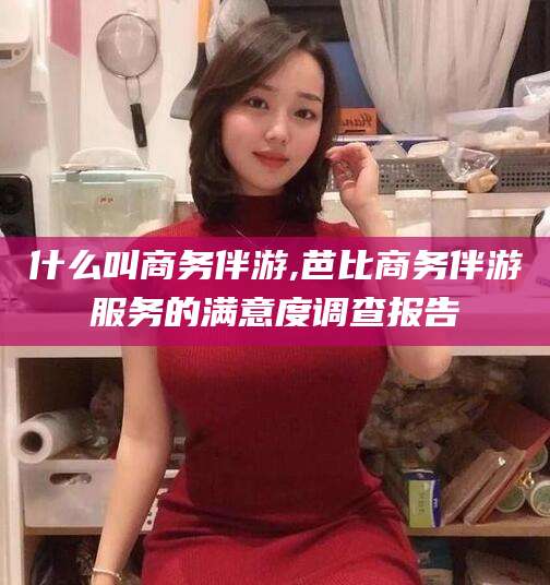 格尔木什么叫商务伴游,芭比商务伴游服务的满意度调查报告