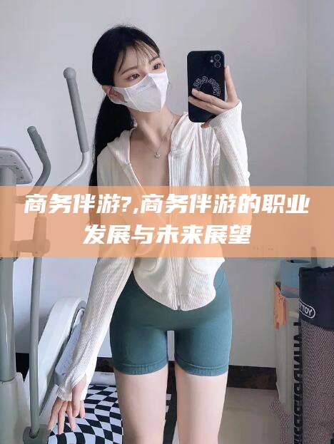 格尔木商务伴游?,商务伴游的职业发展与未来展望