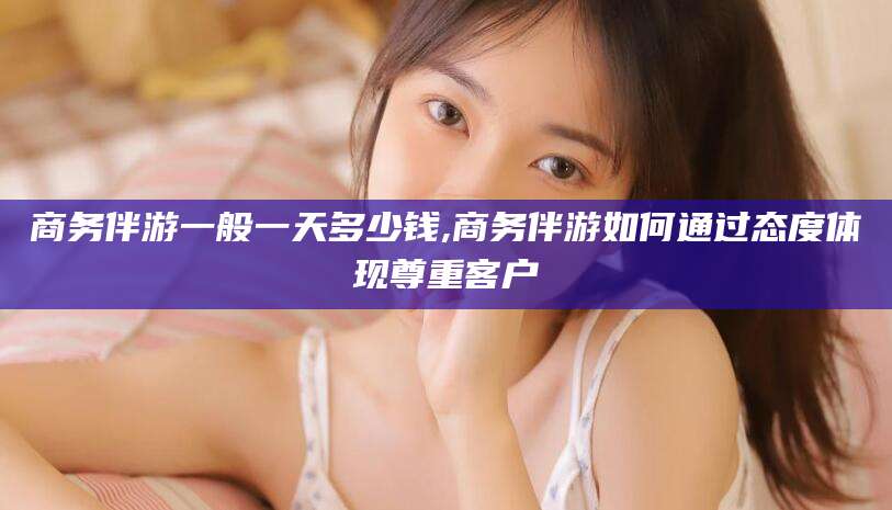 格尔木商务伴游一般一天多少钱,商务伴游如何通过态度体现尊重客户