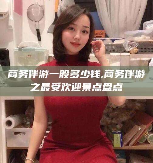 格尔木商务伴游一般多少钱,商务伴游之最受欢迎景点盘点