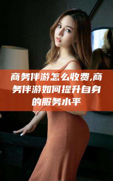 格尔木商务伴游怎么收费,商务伴游如何提升自身的服务水平